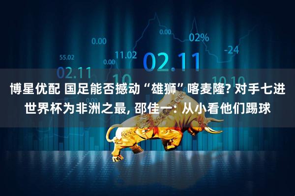 博星优配 国足能否撼动“雄狮”喀麦隆? 对手七进世界杯为非洲之最, 邵佳一: 从小看他们踢球