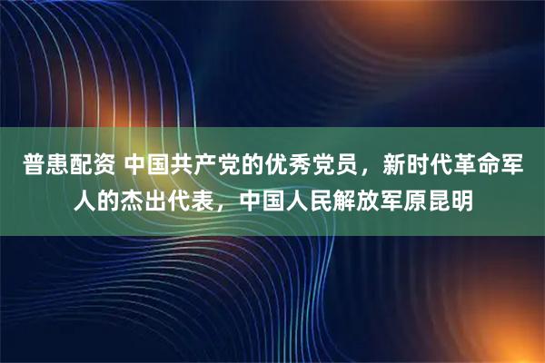 普患配资 中国共产党的优秀党员，新时代革命军人的杰出代表，中国人民解放军原昆明
