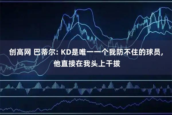创高网 巴蒂尔: KD是唯一一个我防不住的球员, 他直接在我头上干拔