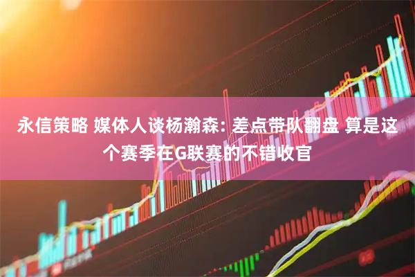 永信策略 媒体人谈杨瀚森: 差点带队翻盘 算是这个赛季在G联赛的不错收官
