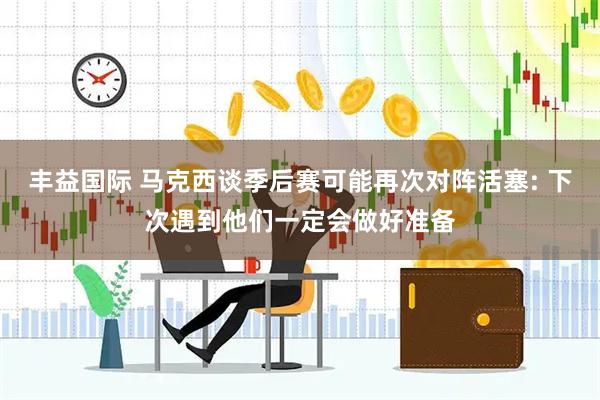 丰益国际 马克西谈季后赛可能再次对阵活塞: 下次遇到他们一定会做好准备