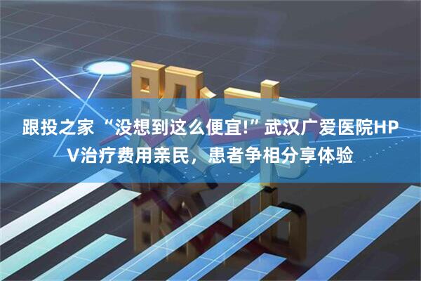 跟投之家 “没想到这么便宜!”武汉广爱医院HPV治疗费用亲民，患者争相分享体验