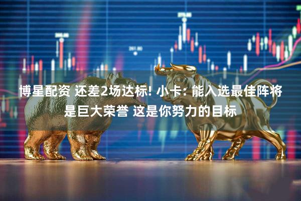 博星配资 还差2场达标! 小卡: 能入选最佳阵将是巨大荣誉 这是你努力的目标